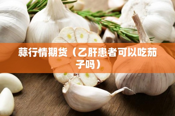 蒜行情期货（乙肝患者可以吃茄子吗）