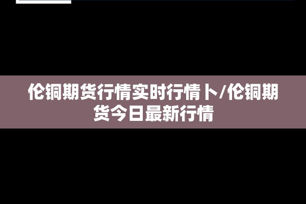 伦铜期货行情实时行情卜/伦铜期货今日最新行情