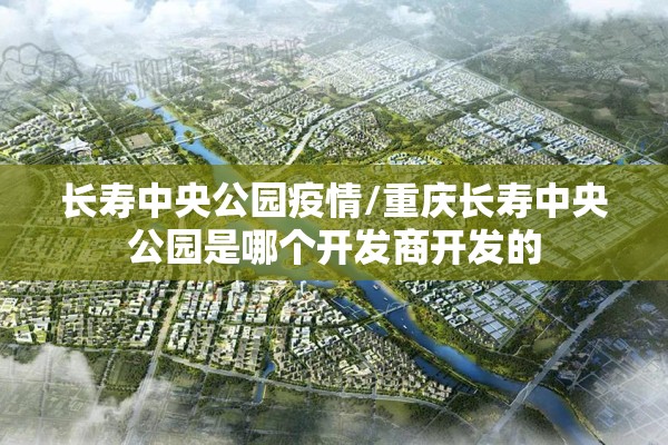 长寿中央公园疫情/重庆长寿中央公园是哪个开发商开发的 长寿中央公园疫情/重庆长寿中央公园是哪个开发商开发的
