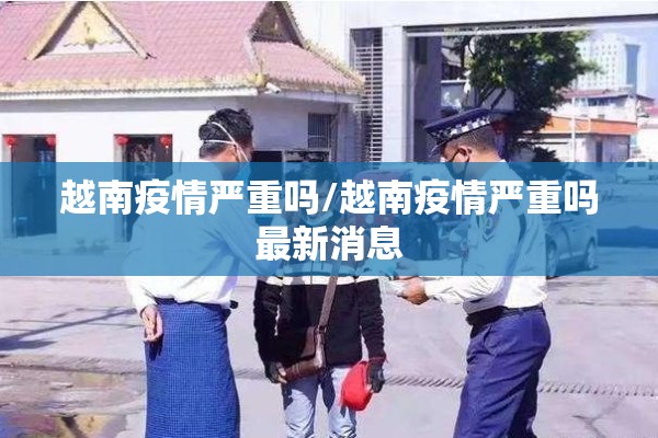 越南疫情严重吗/越南疫情严重吗最新消息