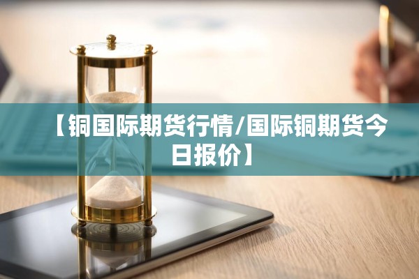 【铜国际期货行情/国际铜期货今日报价】 【铜国际期货行情/国际铜期货今日报价】