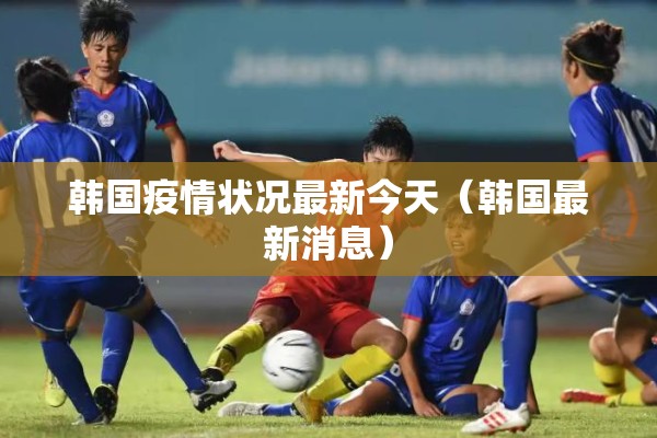 韩国疫情状况最新今天(韩国最新消息) 韩国疫情状况最新今天(韩国最新消息)