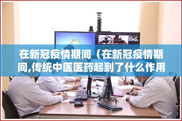在新冠疫情期间（在新冠疫情期间,传统中医医药起到了什么作用?）