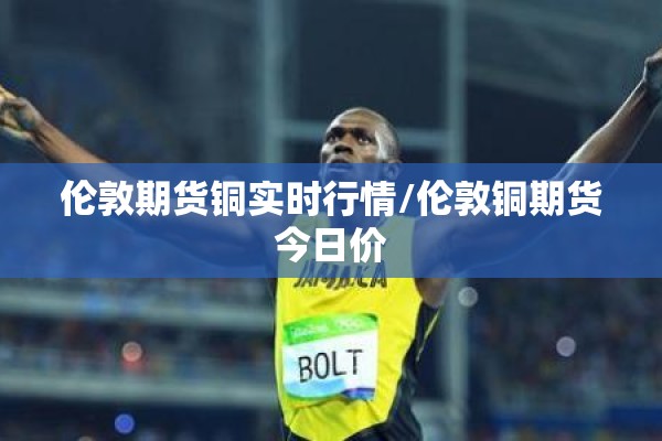伦敦期货铜实时行情/伦敦铜期货今日价