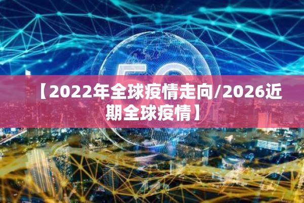 【2022年全球疫情走向/2026近期全球疫情】 【2022年全球疫情走向/2026近期全球疫情】