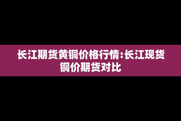 长江期货黄铜价格行情:长江现货铜价期货对比