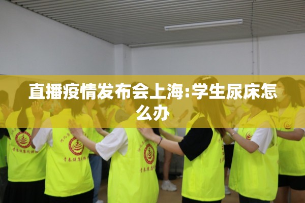 直播疫情发布会上海:学生尿床怎么办 直播疫情发布会上海:学生尿床怎么办