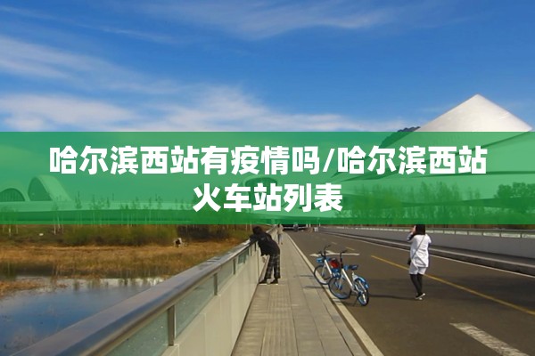 哈尔滨西站有疫情吗/哈尔滨西站火车站列表 哈尔滨西站有疫情吗/哈尔滨西站火车站列表