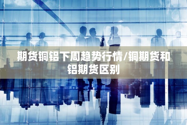 期货铜铝下周趋势行情/铜期货和铝期货区别