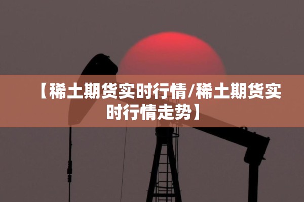 【稀土期货实时行情/稀土期货实时行情走势】