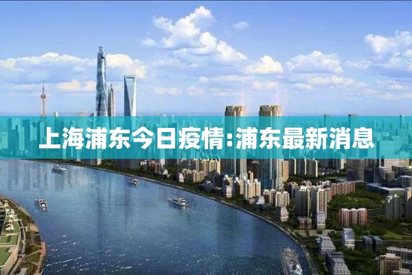 上海浦东今日疫情:浦东最新消息 上海浦东今日疫情:浦东最新消息