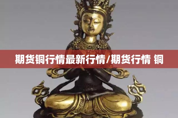 期货铜行情最新行情/期货行情 铜 期货铜行情最新行情/期货行情 铜