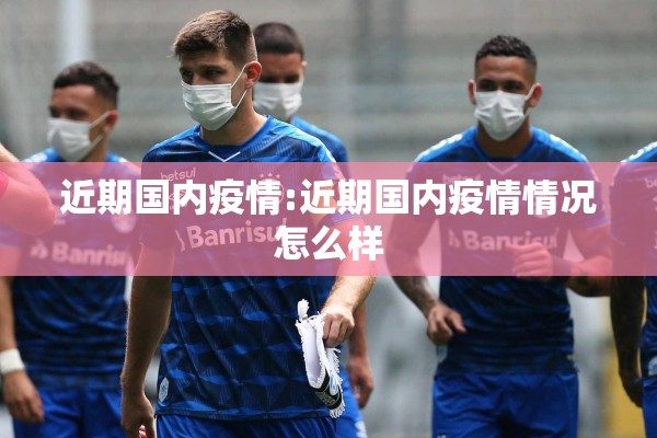 近期国内疫情:近期国内疫情情况怎么样 近期国内疫情:近期国内疫情情况怎么样