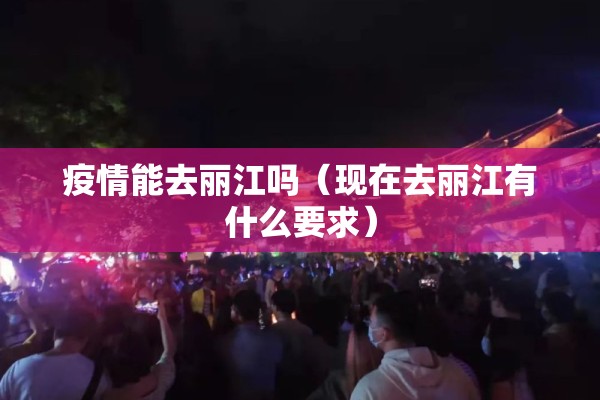 疫情能去丽江吗(现在去丽江有什么要求) 疫情能去丽江吗(现在去丽江有什么要求)