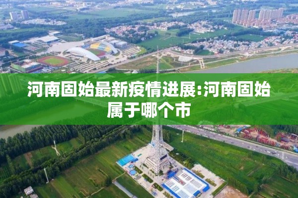 河南固始最新疫情进展:河南固始属于哪个市