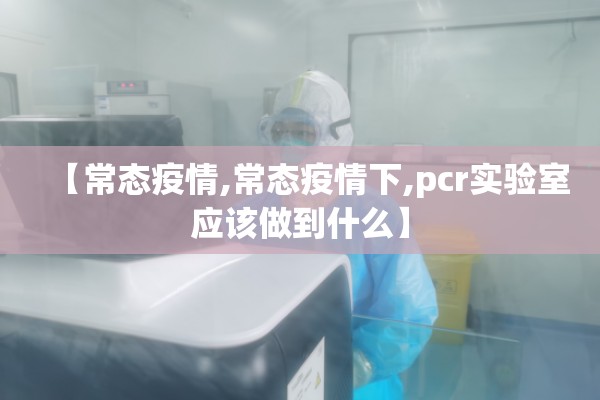 【常态疫情,常态疫情下,pcr实验室应该做到什么】 【常态疫情,常态疫情下,pcr实验室应该做到什么】