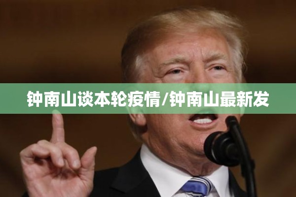 钟南山谈本轮疫情/钟南山最新发