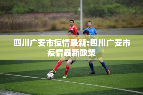 四川广安市疫情最新:四川广安市疫情最新政策
