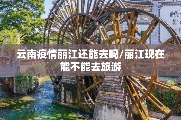 云南疫情丽江还能去吗/丽江现在能不能去旅游