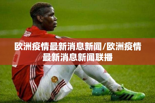 欧洲疫情最新消息新闻/欧洲疫情最新消息新闻联播 欧洲疫情最新消息新闻/欧洲疫情最新消息新闻联播