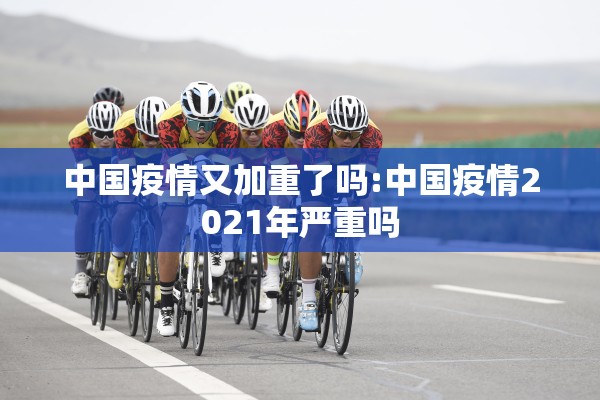 中国疫情又加重了吗:中国疫情2021年严重吗