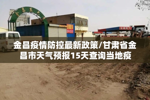 金昌疫情防控最新政策/甘肃省金昌市天气预报15天查询当地疫 金昌疫情防控最新政策/甘肃省金昌市天气预报15天查询当地疫