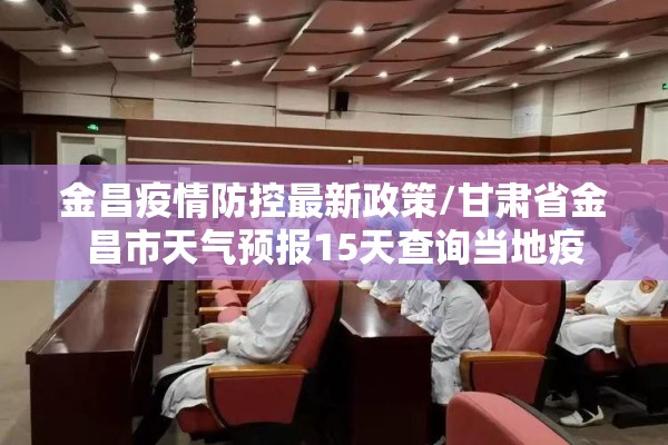 金昌疫情防控最新政策/甘肃省金昌市天气预报15天查询当地疫 金昌疫情防控最新政策/甘肃省金昌市天气预报15天查询当地疫