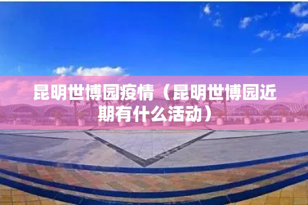 昆明世博园疫情（昆明世博园近期有什么活动）