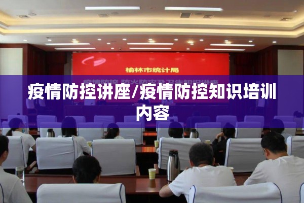 疫情防控讲座/疫情防控知识培训内容 疫情防控讲座/疫情防控知识培训内容