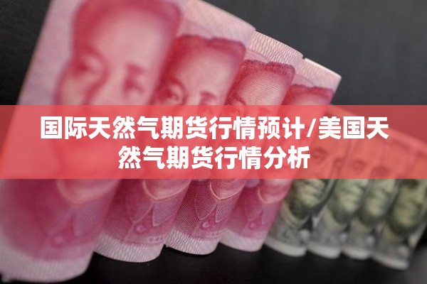 国际天然气期货行情预计/美国天然气期货行情分析 国际天然气期货行情预计/美国天然气期货行情分析