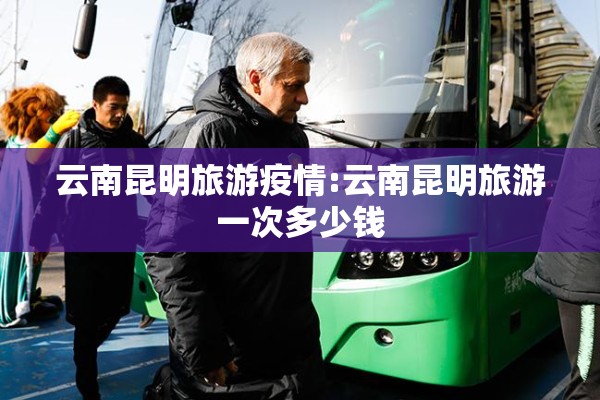 云南昆明旅游疫情:云南昆明旅游一次多少钱