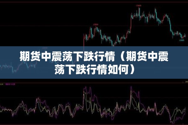 期货中震荡下跌行情(期货中震荡下跌行情如何) 期货中震荡下跌行情(期货中震荡下跌行情如何)