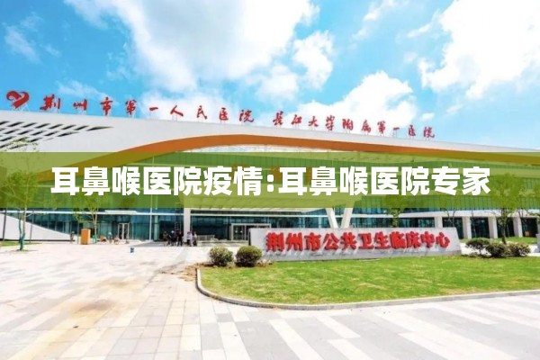 耳鼻喉医院疫情:耳鼻喉医院专家 耳鼻喉医院疫情:耳鼻喉医院专家