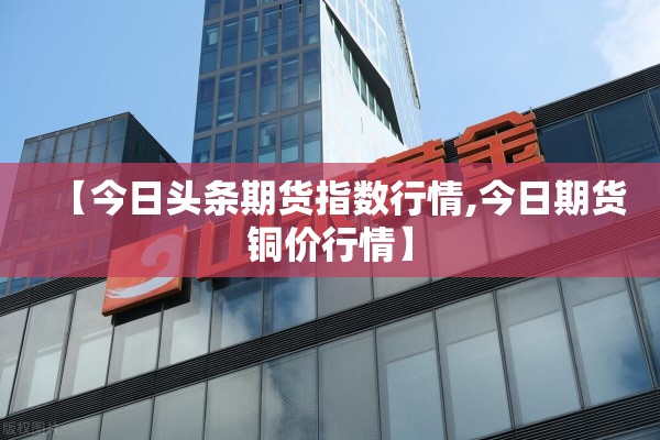 【今日头条期货指数行情,今日期货铜价行情】 【今日头条期货指数行情,今日期货铜价行情】