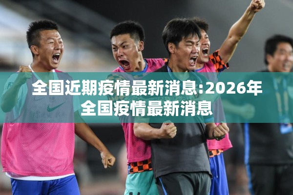 全国近期疫情最新消息:2026年全国疫情最新消息 全国近期疫情最新消息:2026年全国疫情最新消息