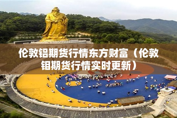 伦敦铝期货行情东方财富（伦敦钼期货行情实时更新）