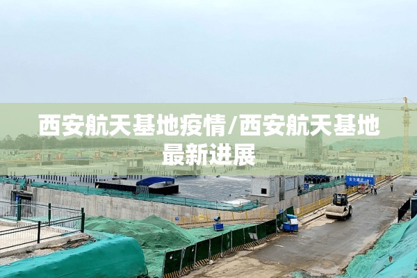 西安航天基地疫情/西安航天基地最新进展 西安航天基地疫情/西安航天基地最新进展