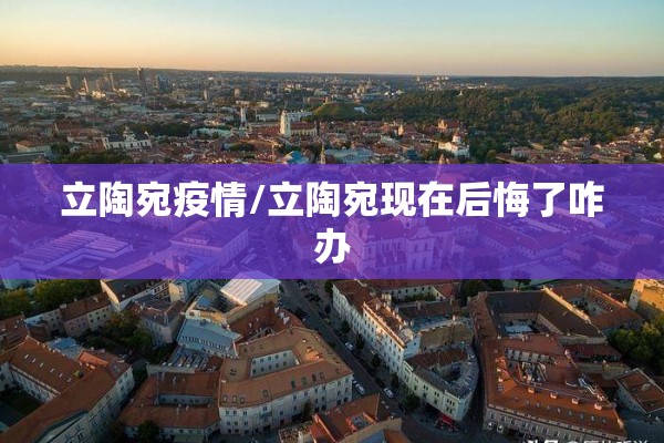 立陶宛疫情/立陶宛现在后悔了咋办