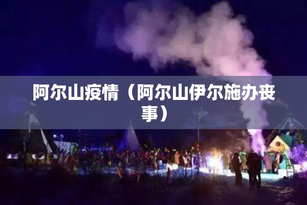 阿尔山疫情(阿尔山伊尔施办丧事) 阿尔山疫情(阿尔山伊尔施办丧事)