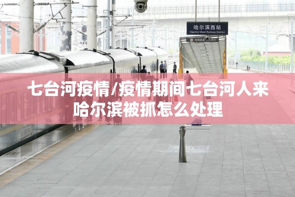 七台河疫情/疫情期间七台河人来哈尔滨被抓怎么处理