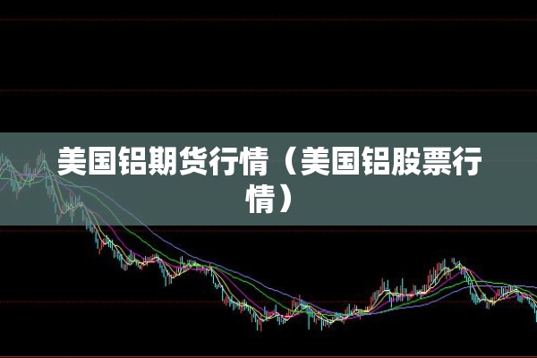 美国铝期货行情（美国铝股票行情）