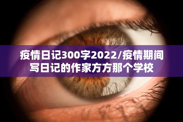 疫情日记300字2022/疫情期间写日记的作家方方那个学校