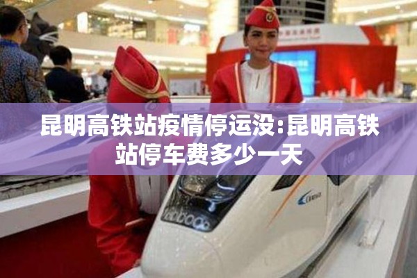 昆明高铁站疫情停运没:昆明高铁站停车费多少一天