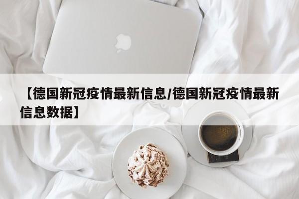 【德国新冠疫情最新信息/德国新冠疫情最新信息数据】
