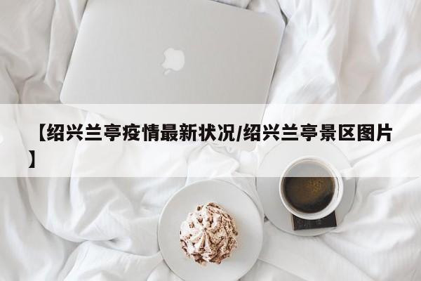 【绍兴兰亭疫情最新状况/绍兴兰亭景区图片】