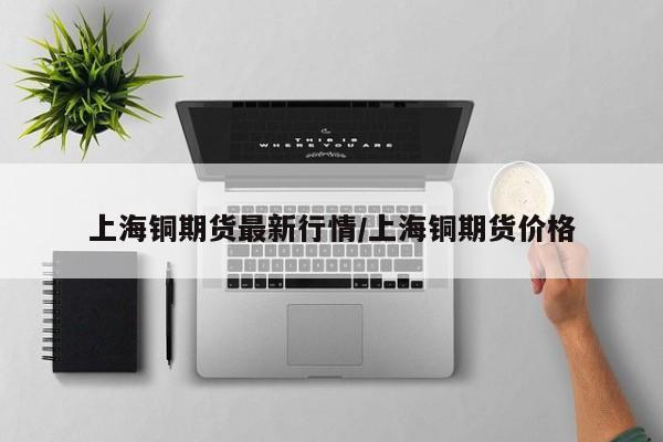 上海铜期货最新行情/上海铜期货价格