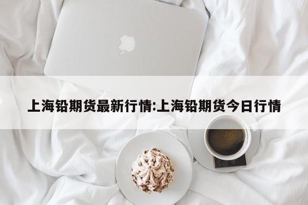 上海铅期货最新行情:上海铅期货今日行情