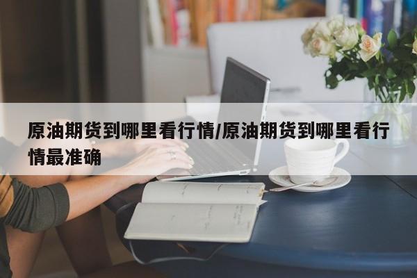 原油期货到哪里看行情/原油期货到哪里看行情最准确