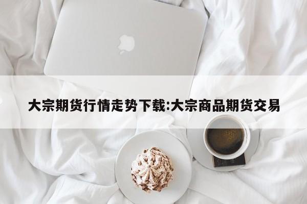 大宗期货行情走势下载:大宗商品期货交易