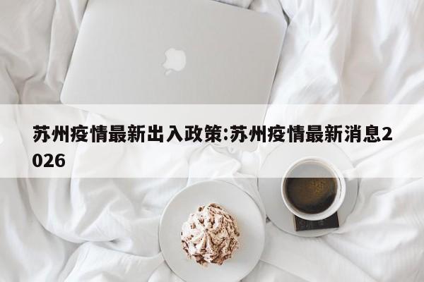 苏州疫情最新出入政策:苏州疫情最新消息2026